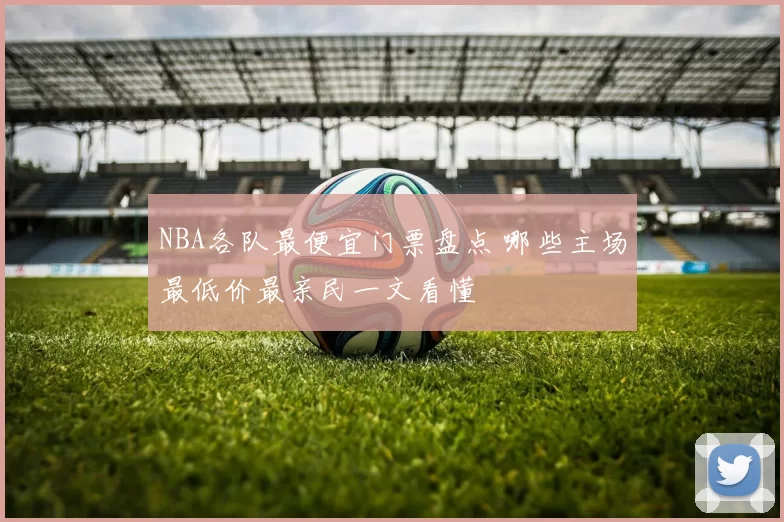NBA各队最便宜门票盘点 哪些主场最低价最亲民一文看懂