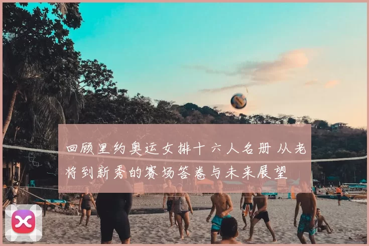 回顾里约奥运女排十六人名册 从老将到新秀的赛场答卷与未来展望