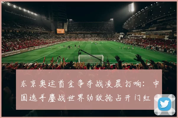 东京奥运首金争夺战凌晨打响:中国选手鏖战世界劲敌抢占开门红