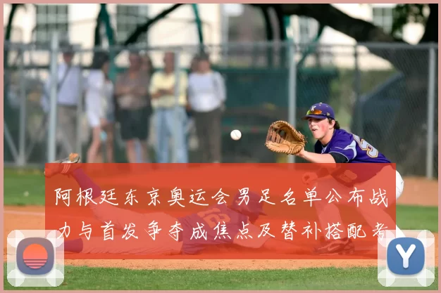 阿根廷东京奥运会男足名单公布战力与首发争夺成焦点及替补搭配考量