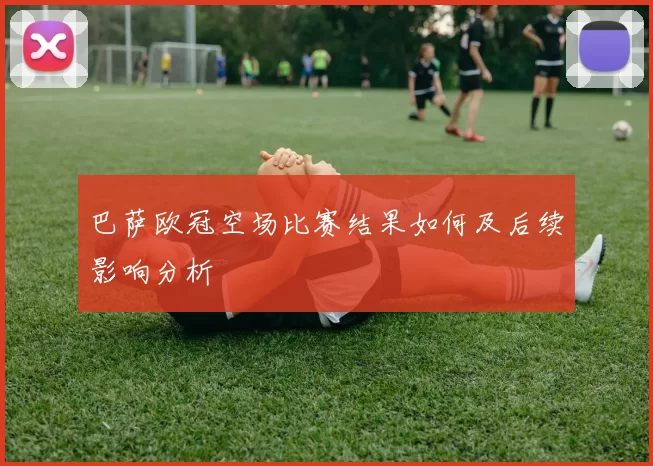巴萨欧冠空场比赛结果如何及后续影响分析