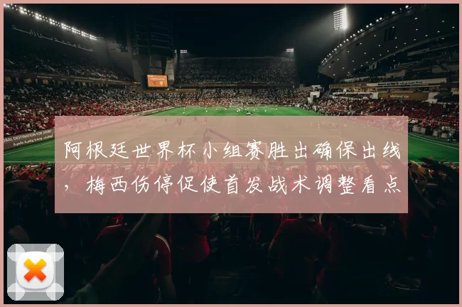 阿根廷世界杯小组赛胜出确保出线，梅西伤停促使首发战术调整看点